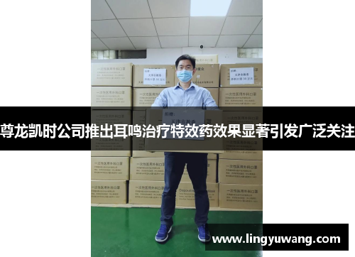 尊龙凯时公司推出耳鸣治疗特效药效果显著引发广泛关注